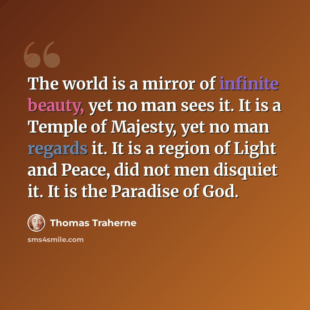 “The world is a mirror of infinite beauty, yet no man sees it. It is a Temple of Majesty, yet no man regards it. It is a region of Light and Peace, did not men disquiet it. It is the Paradise of God.” quote by Thomas Traherne