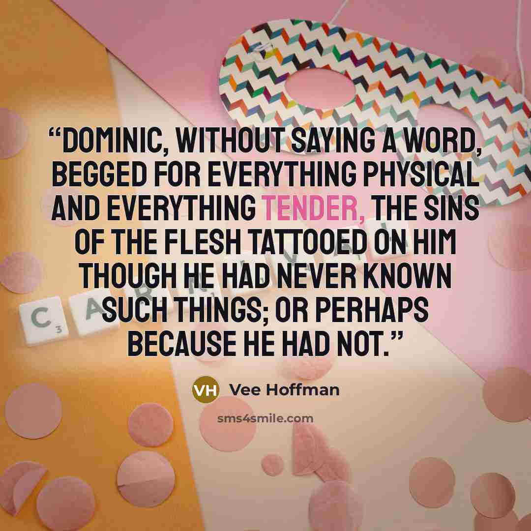 “Dominic, without saying a word, begged for everything physical and everything tender, the sins of the flesh tattooed on him though he had never known such things; or perhaps because he had not.” quote by Vee Hoffman