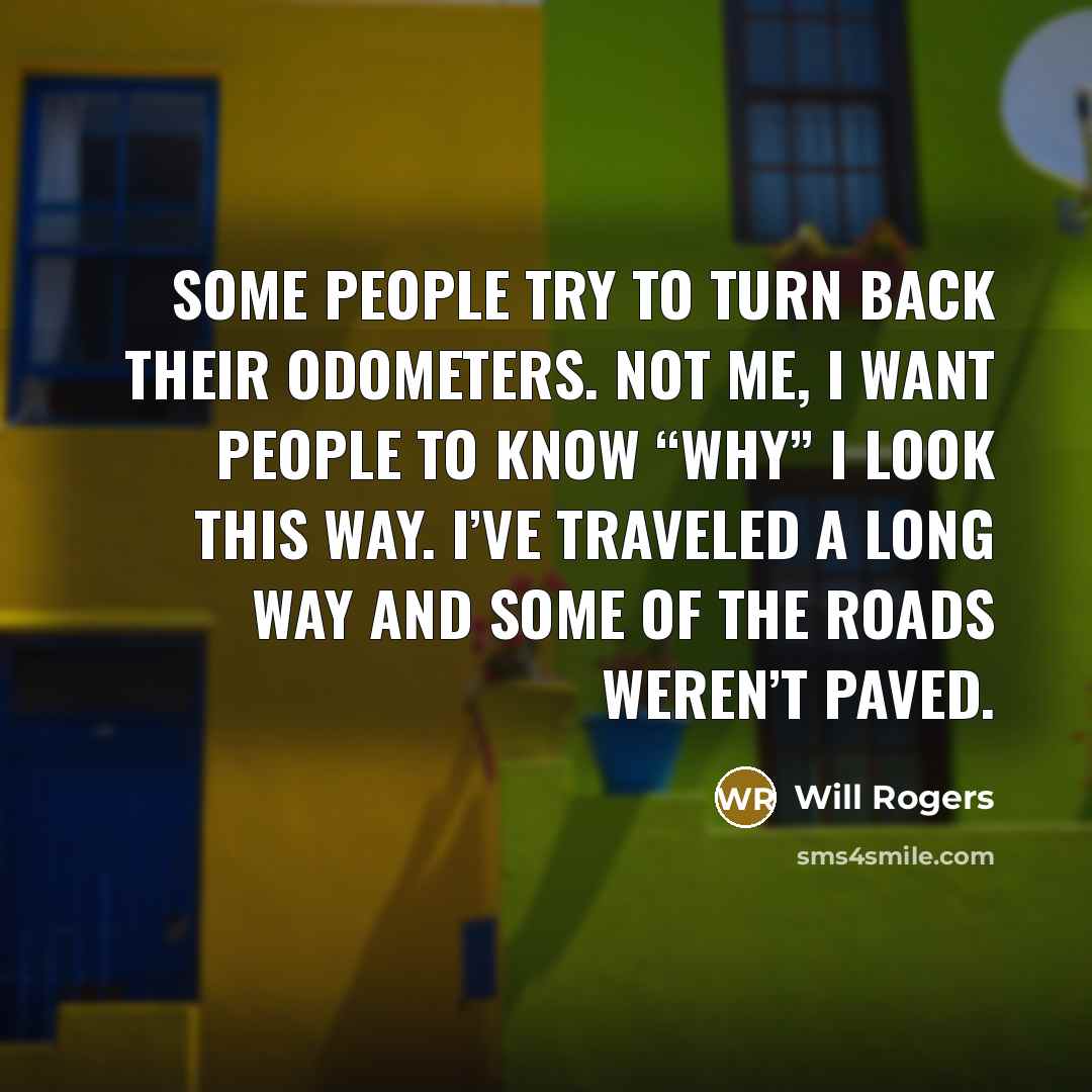 “Some people try to turn back their odometers. Not me, I want people to know “why” I look this way. I’ve traveled a long way and some of the roads weren’t paved.” quote by Will Rogers