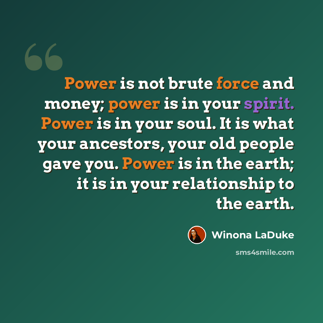 “Power is not brute force and money; power is in your spirit. Power is in your soul. It is what your ancestors, your old people gave you. Power is in the earth; it is in your relationship to the earth.” quote by Winona LaDuke