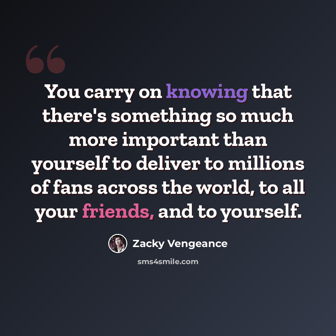 “You carry on knowing that there's something so much more important than yourself to deliver to millions of fans across the world, to all your friends, and to yourself.” quote by Zacky Vengeance