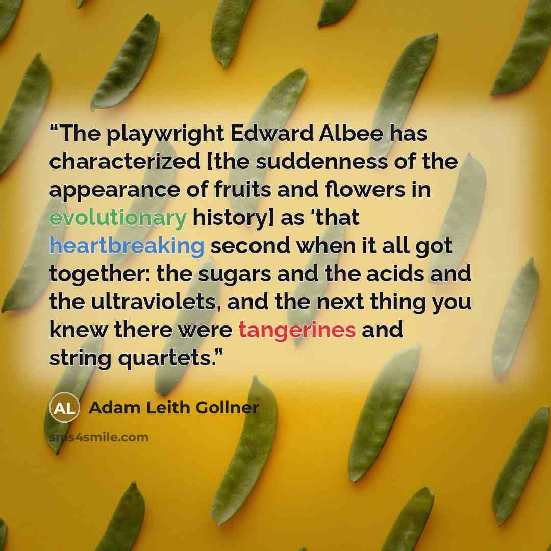 “The playwright Edward Albee has characterized [the suddenness of the appearance of fruits and flowers in evolutionary history] as 'that heartbreaking second when it all got together: the sugars and the acids and the ultraviolets, and the next thing you knew there were tangerines and string quartets.” quote by Adam Leith Gollner