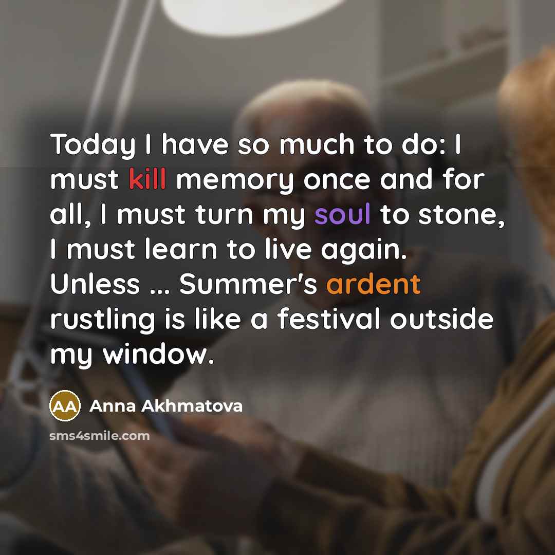 “Today I have so much to do: I must kill memory once and for all, I must turn my soul to stone, I must learn to live again. Unless ... Summer's ardent rustling is like a festival outside my window.” quote by Anna Akhmatova