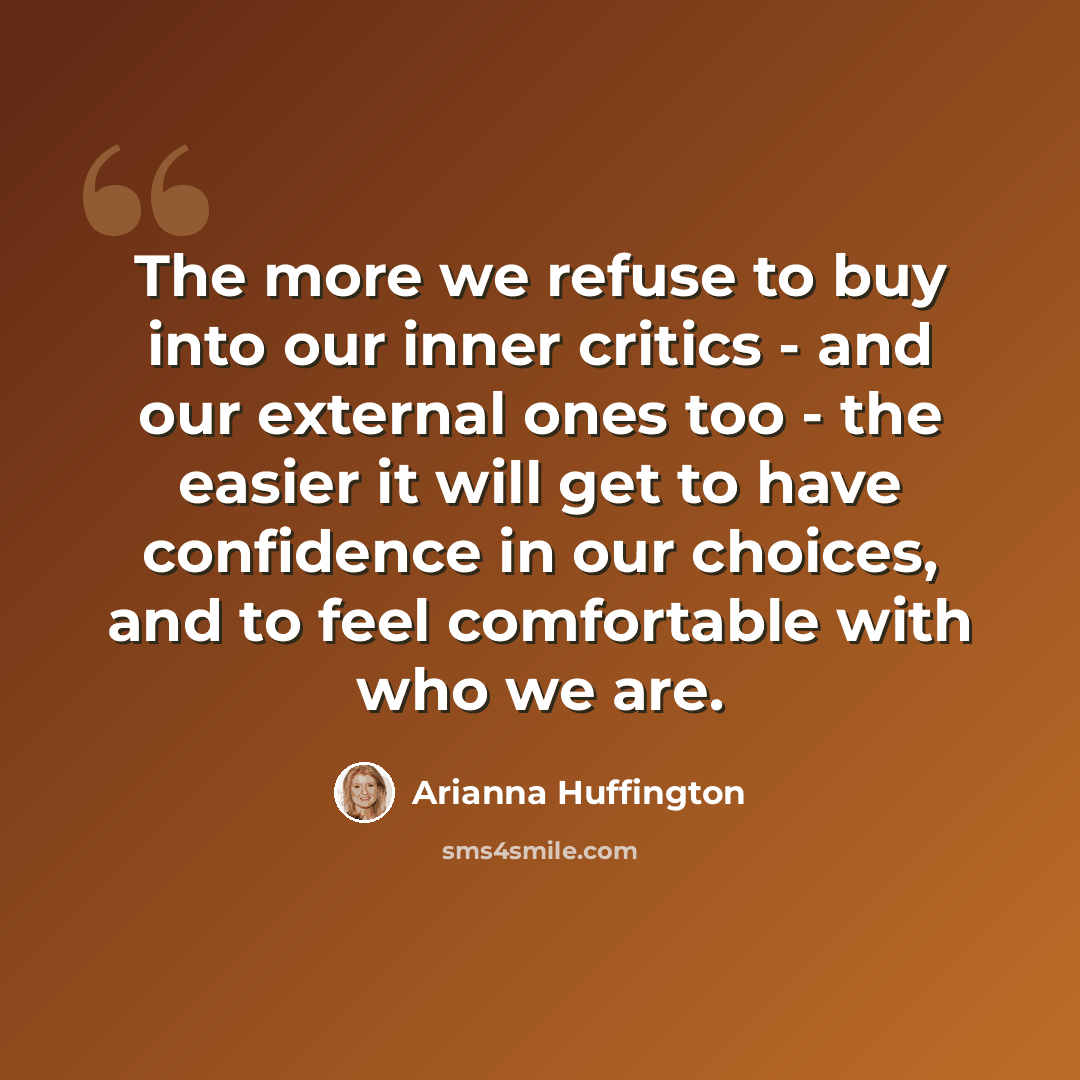 “The more we refuse to buy into our inner critics - and our external ones too - the easier it will get to have confidence in our choices, and to feel comfortable with who we are.” quote by Arianna Huffington