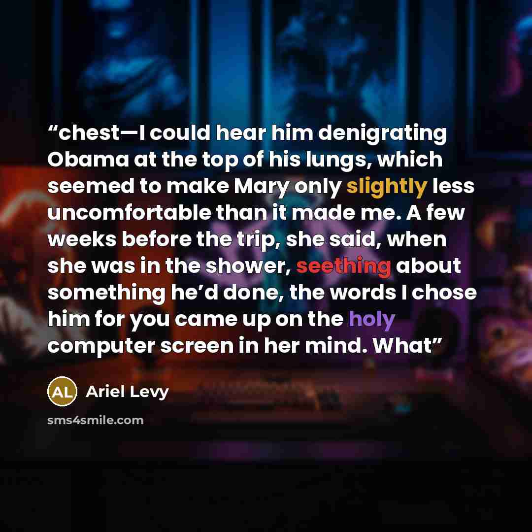 “chest—I could hear him denigrating Obama at the top of his lungs, which seemed to make Mary only slightly less uncomfortable than it made me. A few weeks before the trip, she said, when she was in the shower, seething about something he’d done, the words I chose him for you came up on the holy…” quote by Ariel Levy