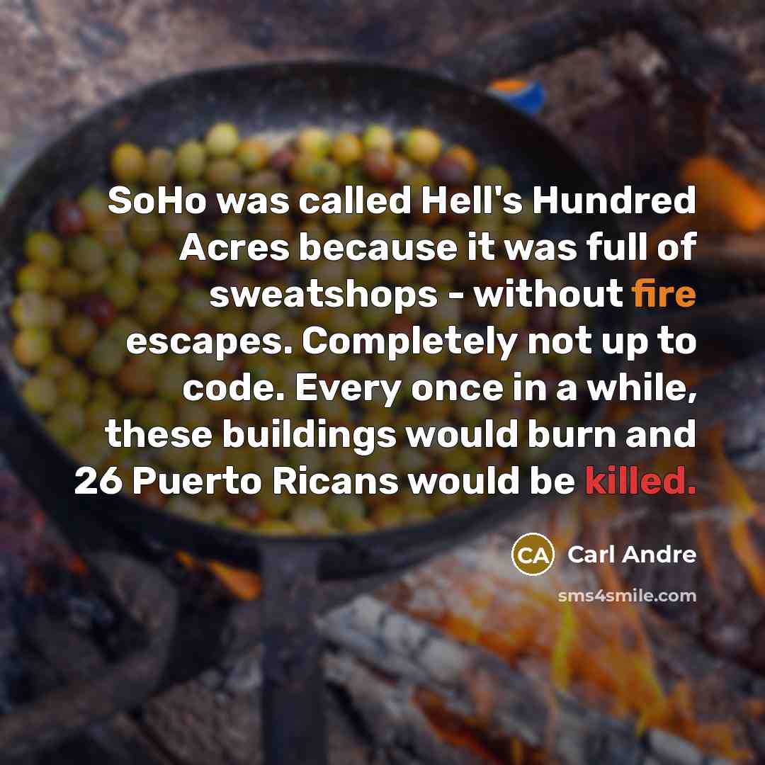 “SoHo was called Hell's Hundred Acres because it was full of sweatshops - without fire escapes. Completely not up to code. Every once in a while, these buildings would burn and 26 Puerto Ricans would be killed.” quote by Carl Andre