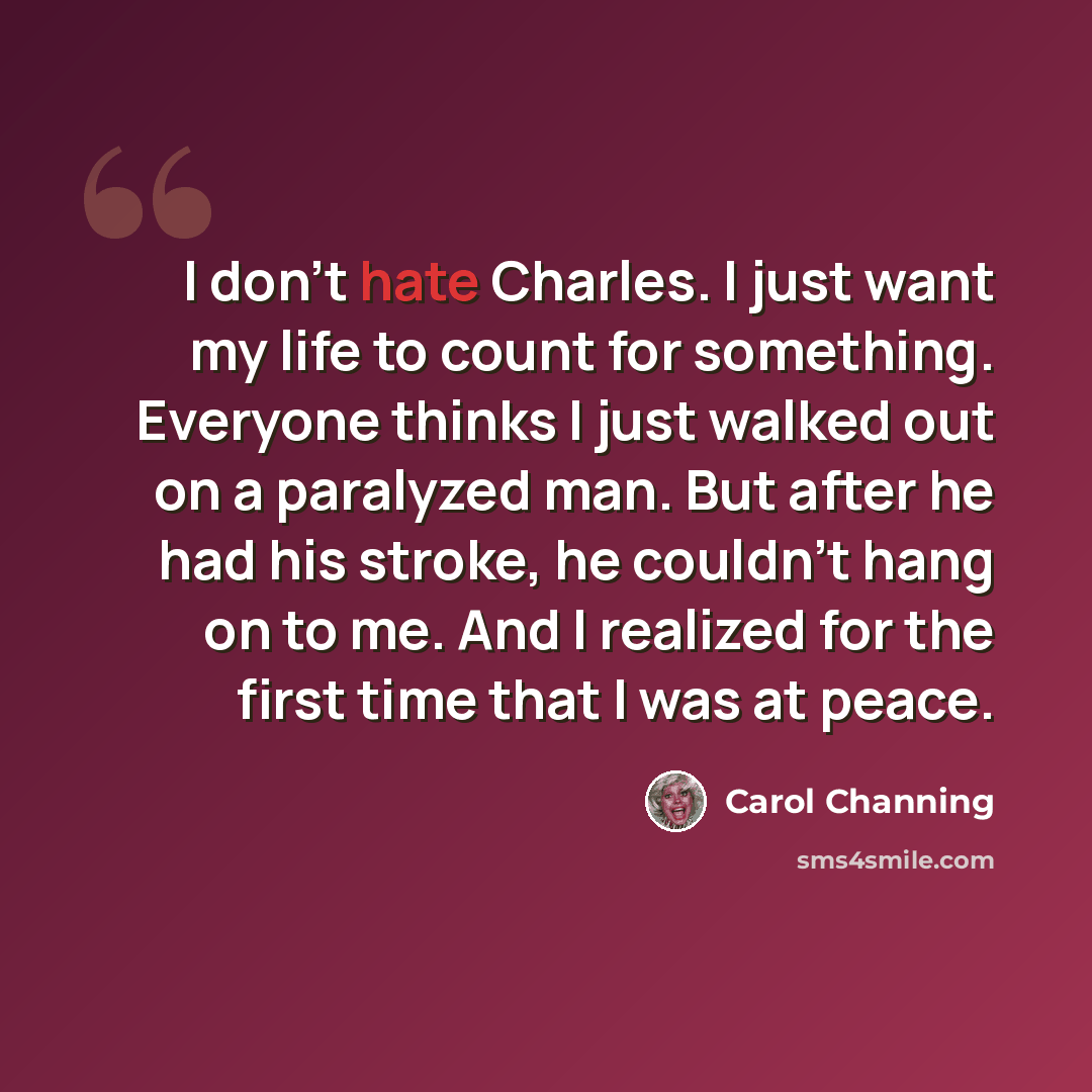 “I don't hate Charles. I just want my life to count for something. Everyone thinks I just walked out on a paralyzed man. But after he had his stroke, he couldn't hang on to me. And I realized for the first time that I was at peace.” quote by Carol Channing
