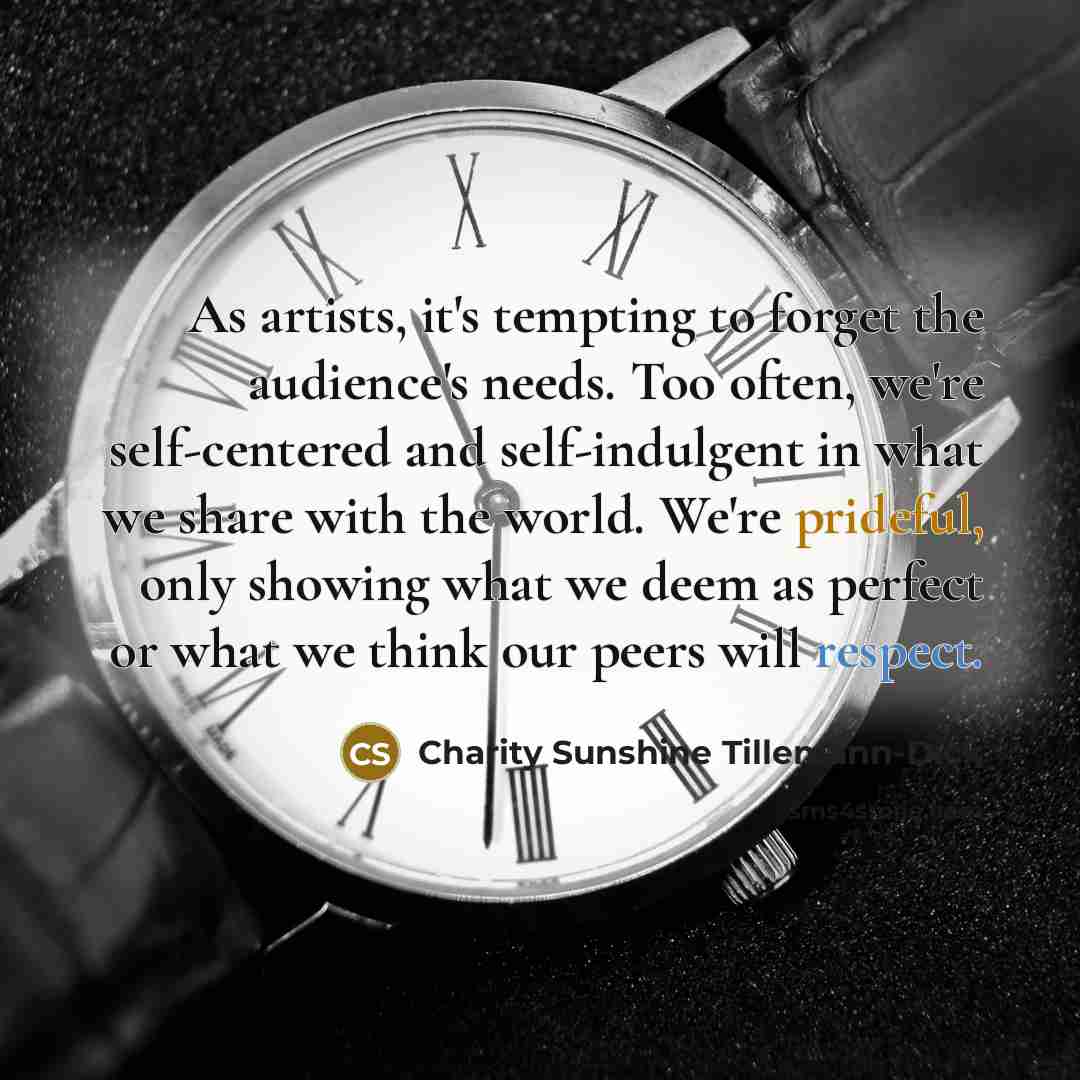 “As artists, it's tempting to forget the audience's needs. Too often, we're self-centered and self-indulgent in what we share with the world. We're prideful, only showing what we deem as perfect or what we think our peers will respect.” quote by Charity Sunshine Tillemann-Dick