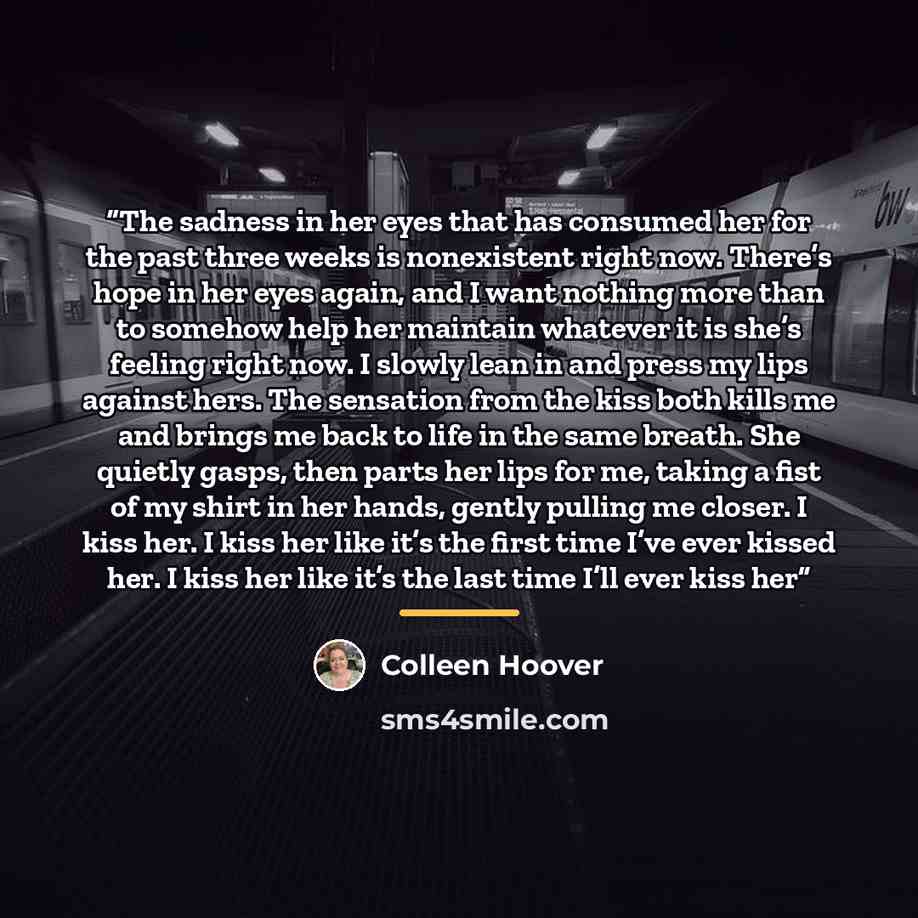 “The sadness in her eyes that has consumed her for the past three weeks is nonexistent right now. There’s hope in her eyes again, and I want nothing more than to somehow help her maintain whatever it is she’s feeling right now. I slowly lean in and press my lips against hers. The sensation from the…” quote by Colleen Hoover