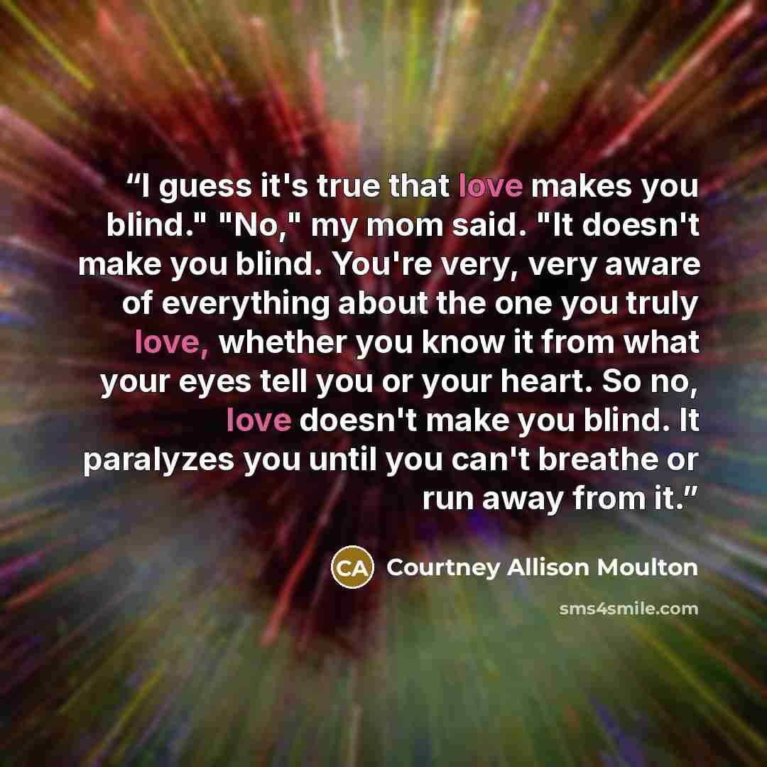 “I guess it's true that love makes you blind." "No," my mom said. "It doesn't make you blind. You're very, very aware of everything about the one you truly love, whether you know it from what your eyes tell you or your heart. So no, love doesn't make you blind. It paralyzes you until you can't…” quote by Courtney Allison Moulton