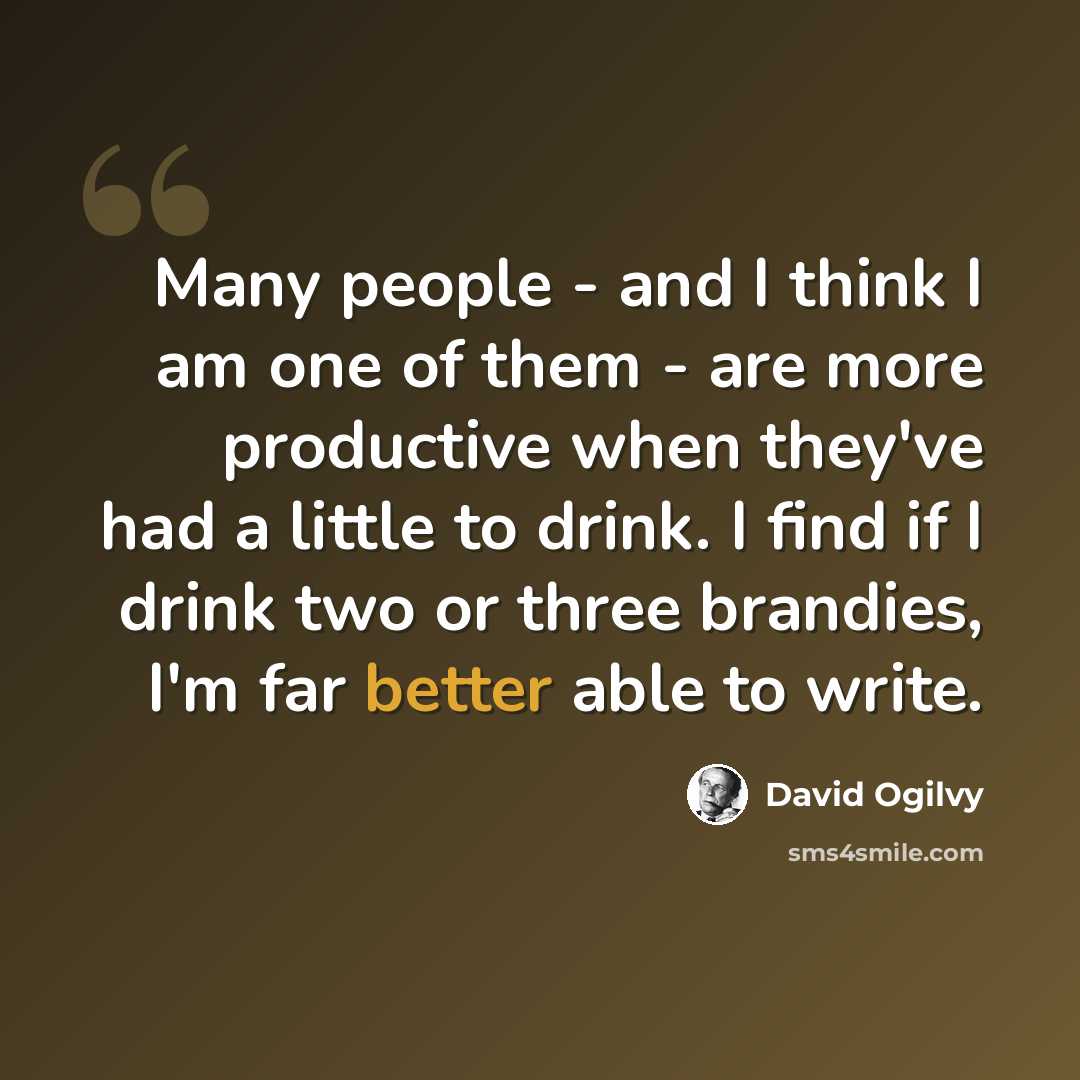 “Many people - and I think I am one of them - are more productive when they've had a little to drink. I find if I drink two or three brandies, I'm far better able to write.” quote by David Ogilvy