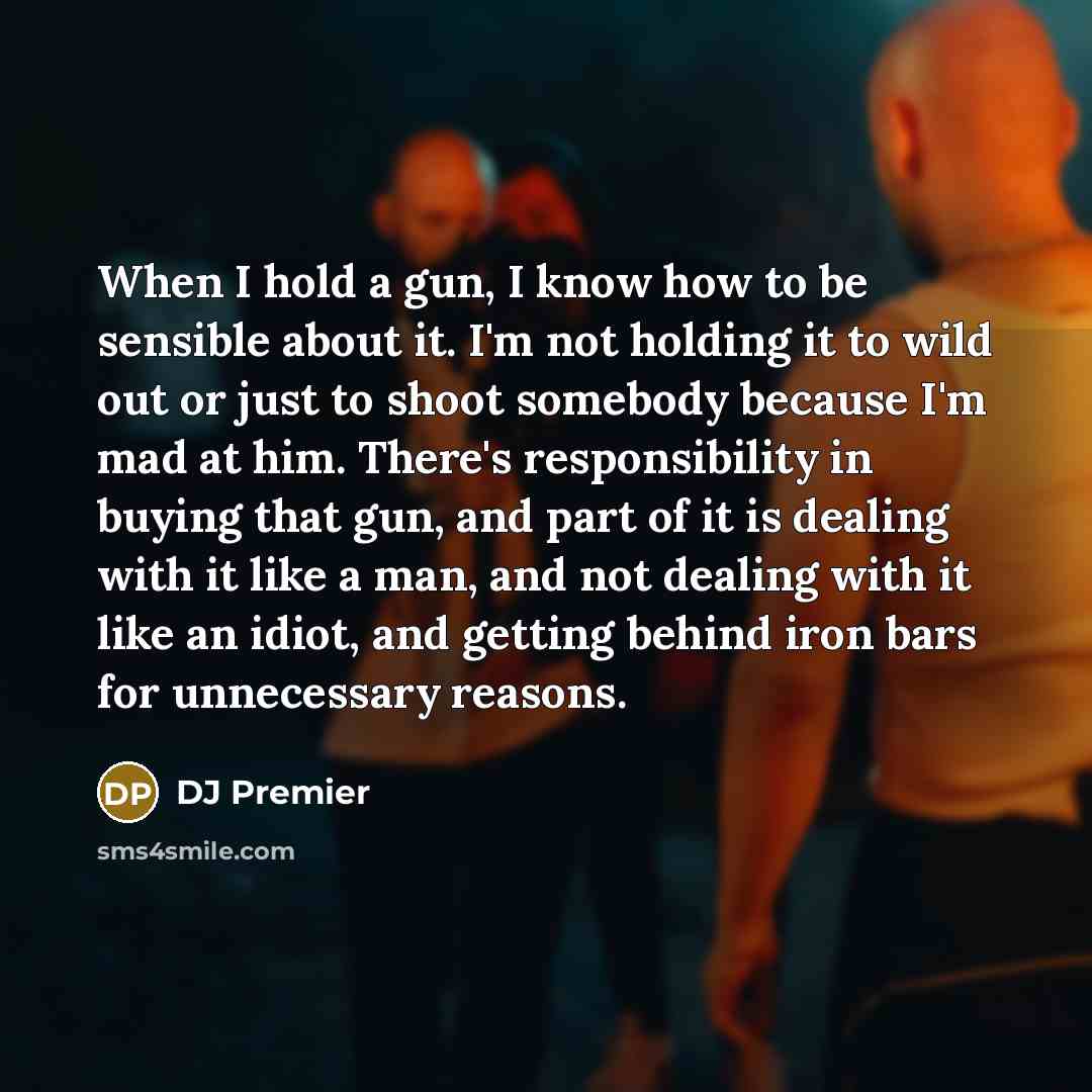 “When I hold a gun, I know how to be sensible about it. I'm not holding it to wild out or just to shoot somebody because I'm mad at him. There's responsibility in buying that gun, and part of it is dealing with it like a man, and not dealing with it like an idiot, and getting behind iron bars for…” quote by DJ Premier