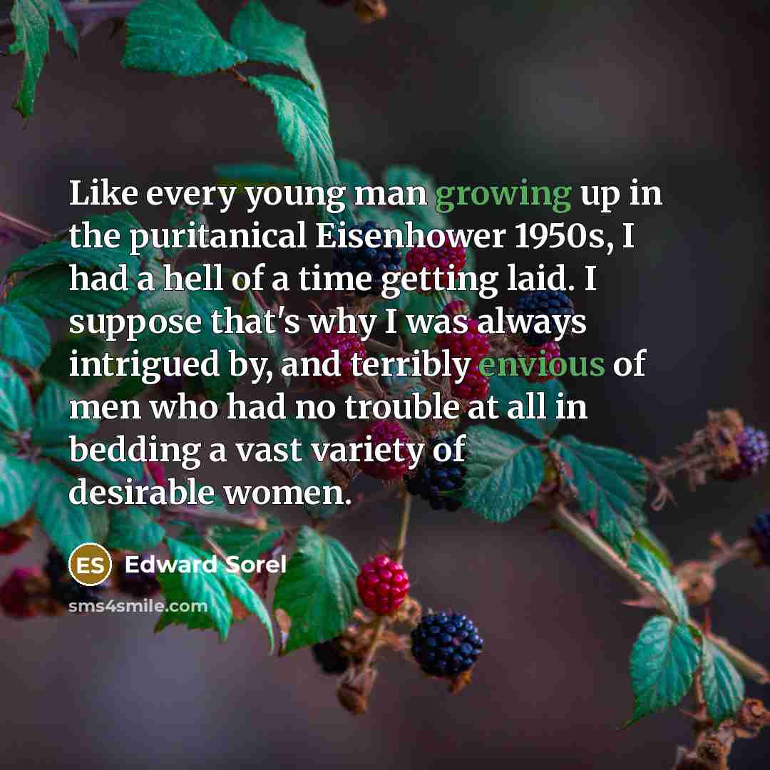 “Like every young man growing up in the puritanical Eisenhower 1950s, I had a hell of a time getting laid. I suppose that's why I was always intrigued by, and terribly envious of men who had no trouble at all in bedding a vast variety of desirable women.” quote by Edward Sorel