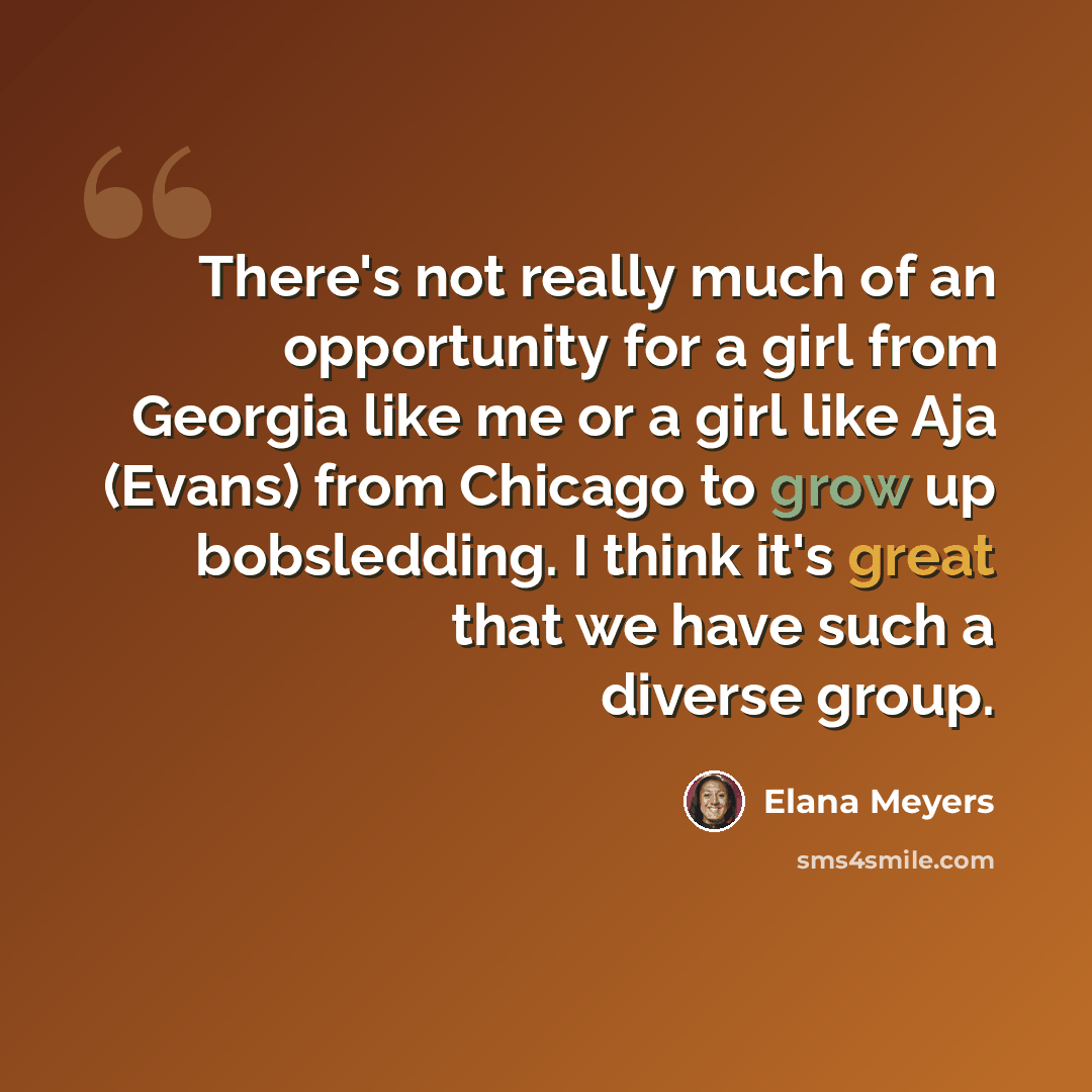 “There's not really much of an opportunity for a girl from Georgia like me or a girl like Aja (Evans) from Chicago to grow up bobsledding. I think it's great that we have such a diverse group.” quote by Elana Meyers