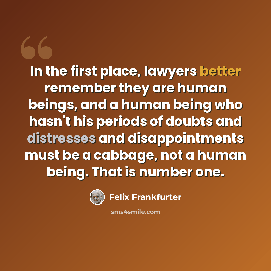 “In the first place, lawyers better remember they are human beings, and a human being who hasn't his periods of doubts and distresses and disappointments must be a cabbage, not a human being. That is number one.” quote by Felix Frankfurter