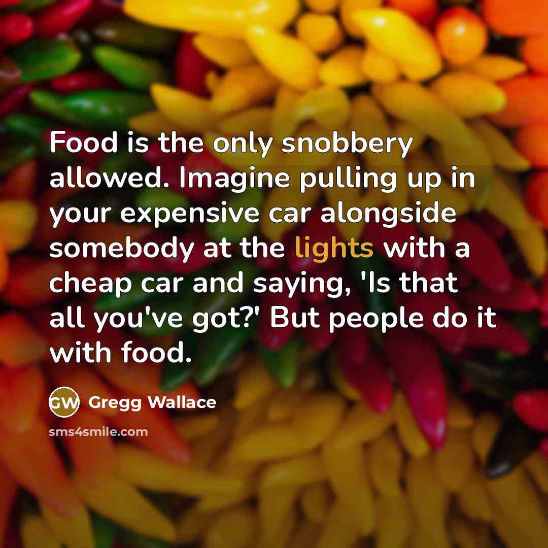“Food is the only snobbery allowed. Imagine pulling up in your expensive car alongside somebody at the lights with a cheap car and saying, 'Is that all you've got?' But people do it with food.” quote by Gregg Wallace
