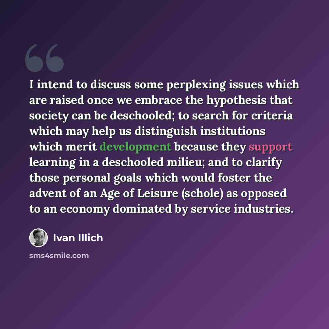 “I intend to discuss some perplexing issues which are raised once we embrace the hypothesis that society can be deschooled; to search for criteria which may help us distinguish institutions which merit development because they support learning in a deschooled milieu; and to clarify those personal…” quote by Ivan Illich