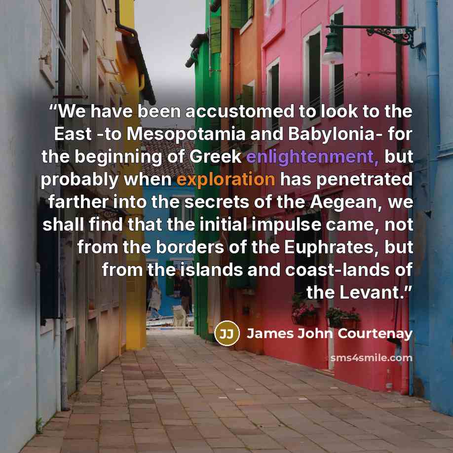 “We have been accustomed to look to the East -to Mesopotamia and Babylonia- for the beginning of Greek enlightenment, but probably when exploration has penetrated farther into the secrets of the Aegean, we shall find that the initial impulse came, not from the borders of the Euphrates, but from the…” quote by James John Courtenay