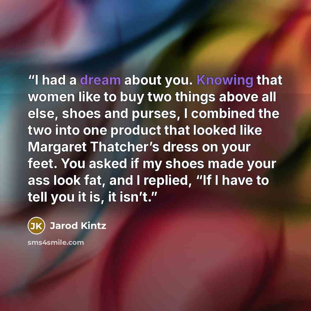 “I had a dream about you. Knowing that women like to buy two things above all else, shoes and purses, I combined the two into one product that looked like Margaret Thatcher’s dress on your feet. You asked if my shoes made your ass look fat, and I replied, “If I have to tell you it is, it isn’t.” quote by Jarod Kintz