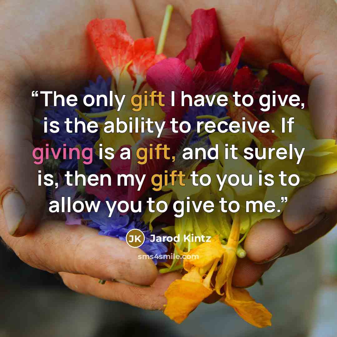 “The only gift I have to give, is the ability to receive. If giving is a gift, and it surely is, then my gift to you is to allow you to give to me.” quote by Jarod Kintz