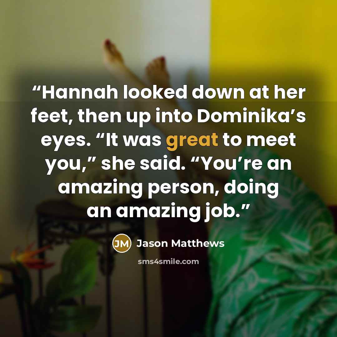 “Hannah looked down at her feet, then up into Dominika’s eyes. “It was great to meet you,” she said. “You’re an amazing person, doing an amazing job.” quote by Jason Matthews