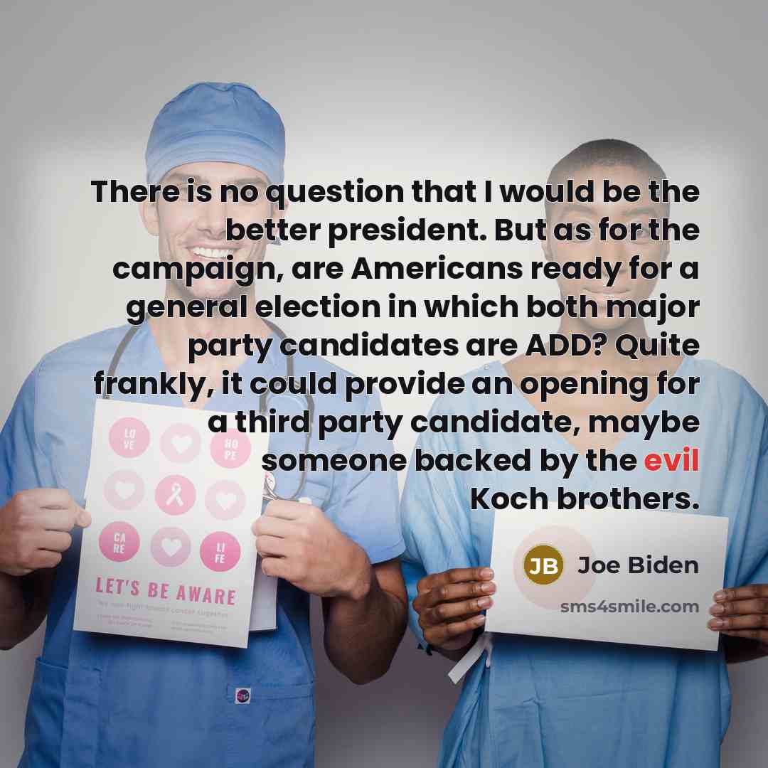 “There is no question that I would be the better president. But as for the campaign, are Americans ready for a general election in which both major party candidates are ADD? Quite frankly, it could provide an opening for a third party candidate, maybe someone backed by the evil Koch brothers.” quote by Joe Biden