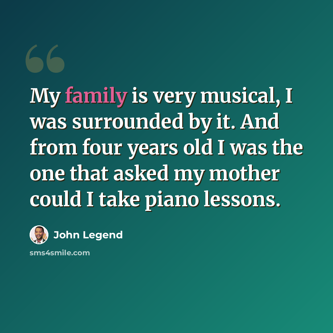 “My family is very musical, I was surrounded by it. And from four years old I was the one that asked my mother could I take piano lessons.” quote by John Legend