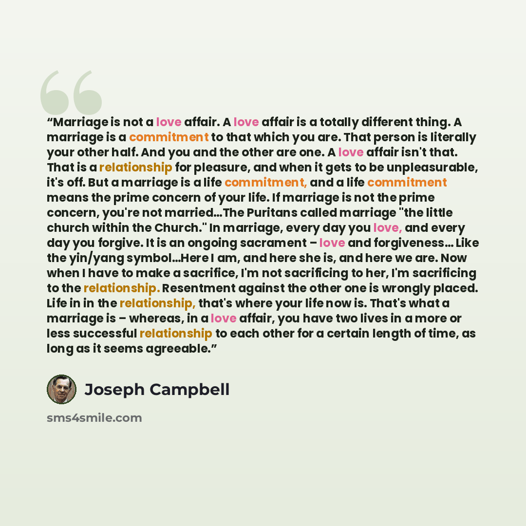“Marriage is not a love affair. A love affair is a totally different thing. A marriage is a commitment to that which you are. That person is literally your other half. And you and the other are one. A love affair isn't that. That is a relationship for pleasure, and when it gets to be unpleasurable…” quote by Joseph Campbell