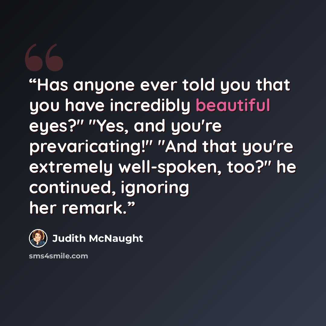 “Has anyone ever told you that you have incredibly beautiful eyes?" "Yes, and you're prevaricating!" "And that you're extremely well-spoken, too?" he continued, ignoring her remark.” quote by Judith McNaught