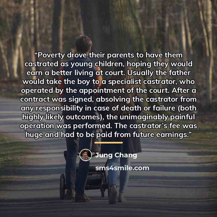 “Poverty drove their parents to have them castrated as young children, hoping they would earn a better living at court. Usually the father would take the boy to a specialist castrator, who operated by the appointment of the court. After a contract was signed, absolving the castrator from any…” quote by Jung Chang
