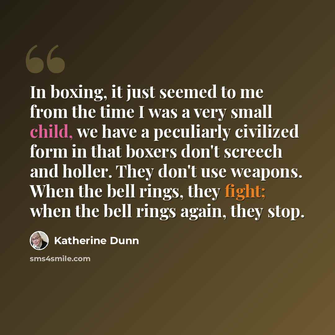 “In boxing, it just seemed to me from the time I was a very small child, we have a peculiarly civilized form in that boxers don't screech and holler. They don't use weapons. When the bell rings, they fight; when the bell rings again, they stop.” quote by Katherine Dunn