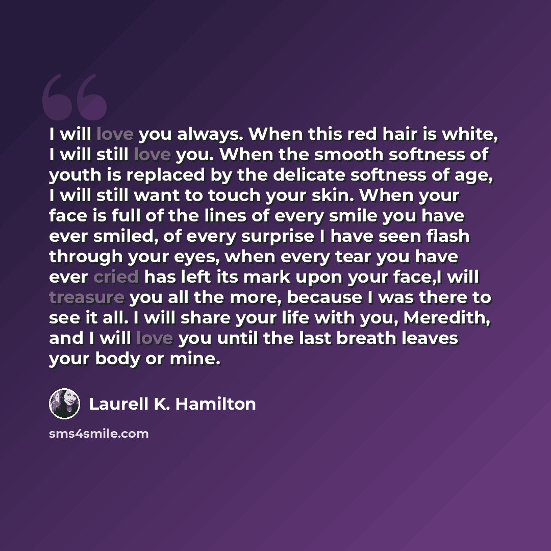 “I will love you always. When this red hair is white, I will still love you. When the smooth softness of youth is replaced by the delicate softness of age, I will still want to touch your skin. When your face is full of the lines of every smile you have ever smiled, of every surprise I have seen…” quote by Laurell K. Hamilton