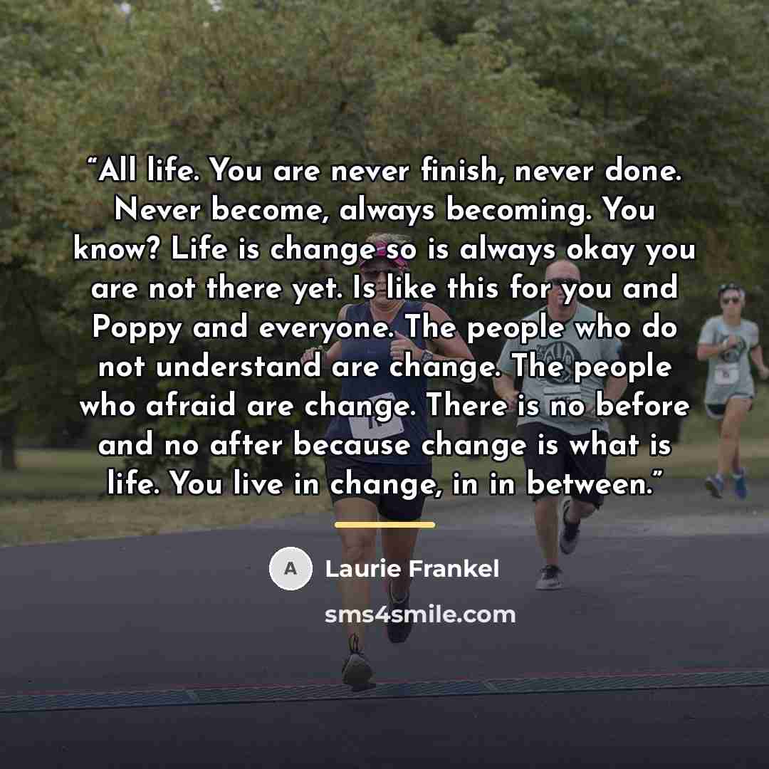 “All life. You are never finish, never done. Never become, always becoming. You know? Life is change so is always okay you are not there yet. Is like this for you and Poppy and everyone. The people who do not understand are change. The people who afraid are change. There is no before and no after…” quote by Laurie Frankel
