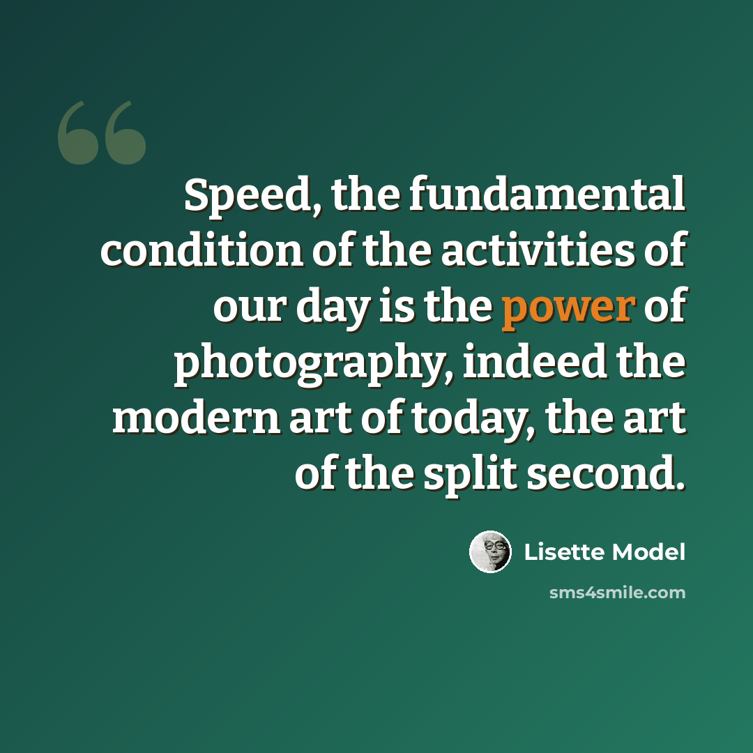 “Speed, the fundamental condition of the activities of our day is the power of photography, indeed the modern art of today, the art of the split second.” quote by Lisette Model