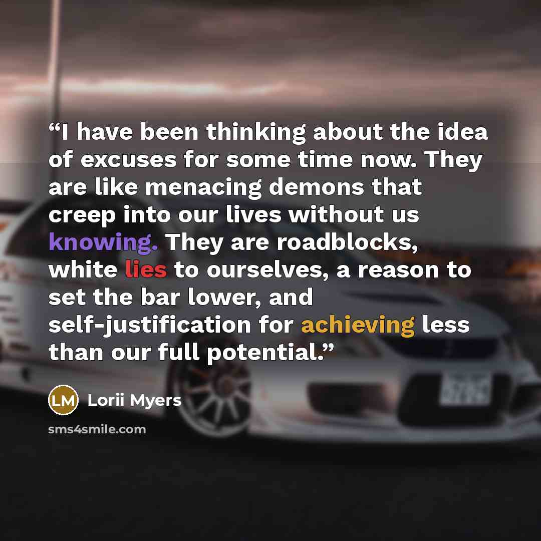 “I have been thinking about the idea of excuses for some time now. They are like menacing demons that creep into our lives without us knowing. They are roadblocks, white lies to ourselves, a reason to set the bar lower, and self-justification for achieving less than our full potential.” quote by Lorii Myers