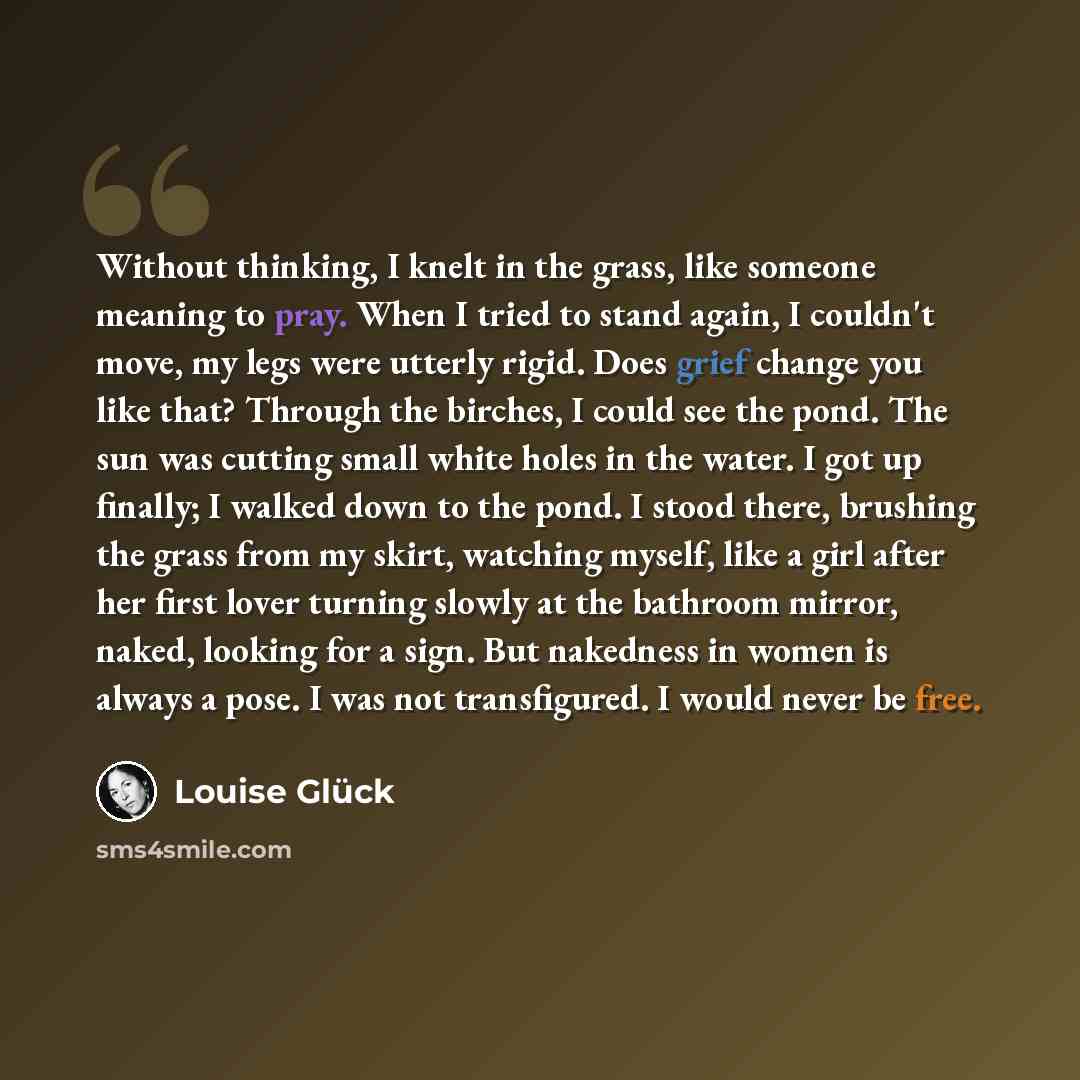 “Without thinking, I knelt in the grass, like someone meaning to pray. When I tried to stand again, I couldn't move, my legs were utterly rigid. Does grief change you like that? Through the birches, I could see the pond. The sun was cutting small white holes in the water. I got up finally; I walked…” quote by Louise Glück