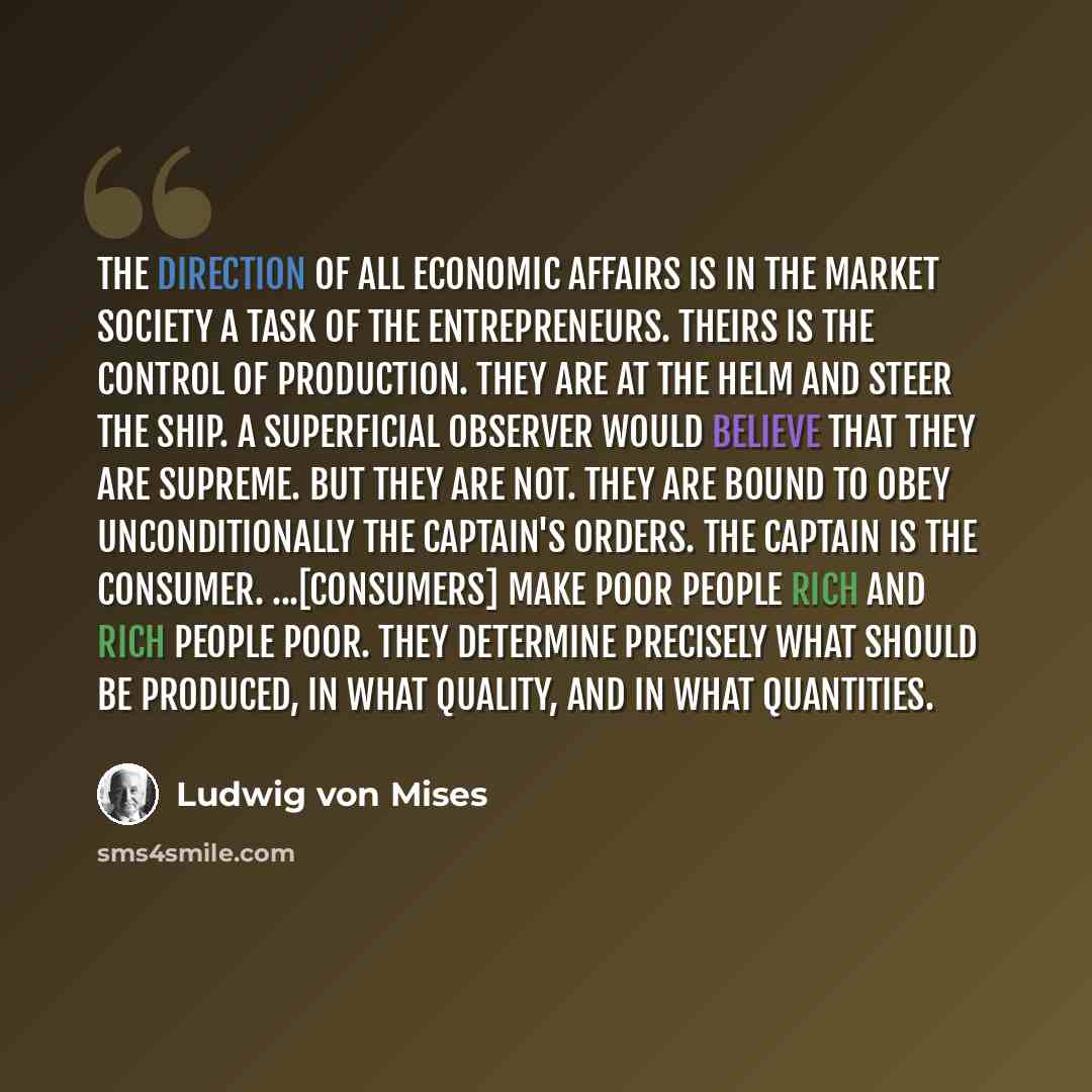 “The direction of all economic affairs is in the market society a task of the entrepreneurs. Theirs is the control of production. They are at the helm and steer the ship. A superficial observer would believe that they are supreme. But they are not. They are bound to obey unconditionally the…” quote by Ludwig von Mises