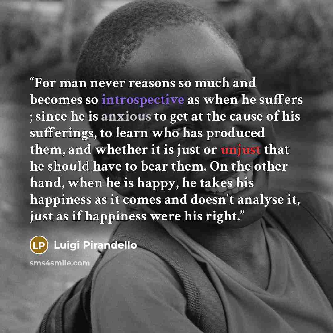 “For man never reasons so much and becomes so introspective as when he suffers ; since he is anxious to get at the cause of his sufferings, to learn who has produced them, and whether it is just or unjust that he should have to bear them. On the other hand, when he is happy, he takes his happiness…” quote by Luigi Pirandello