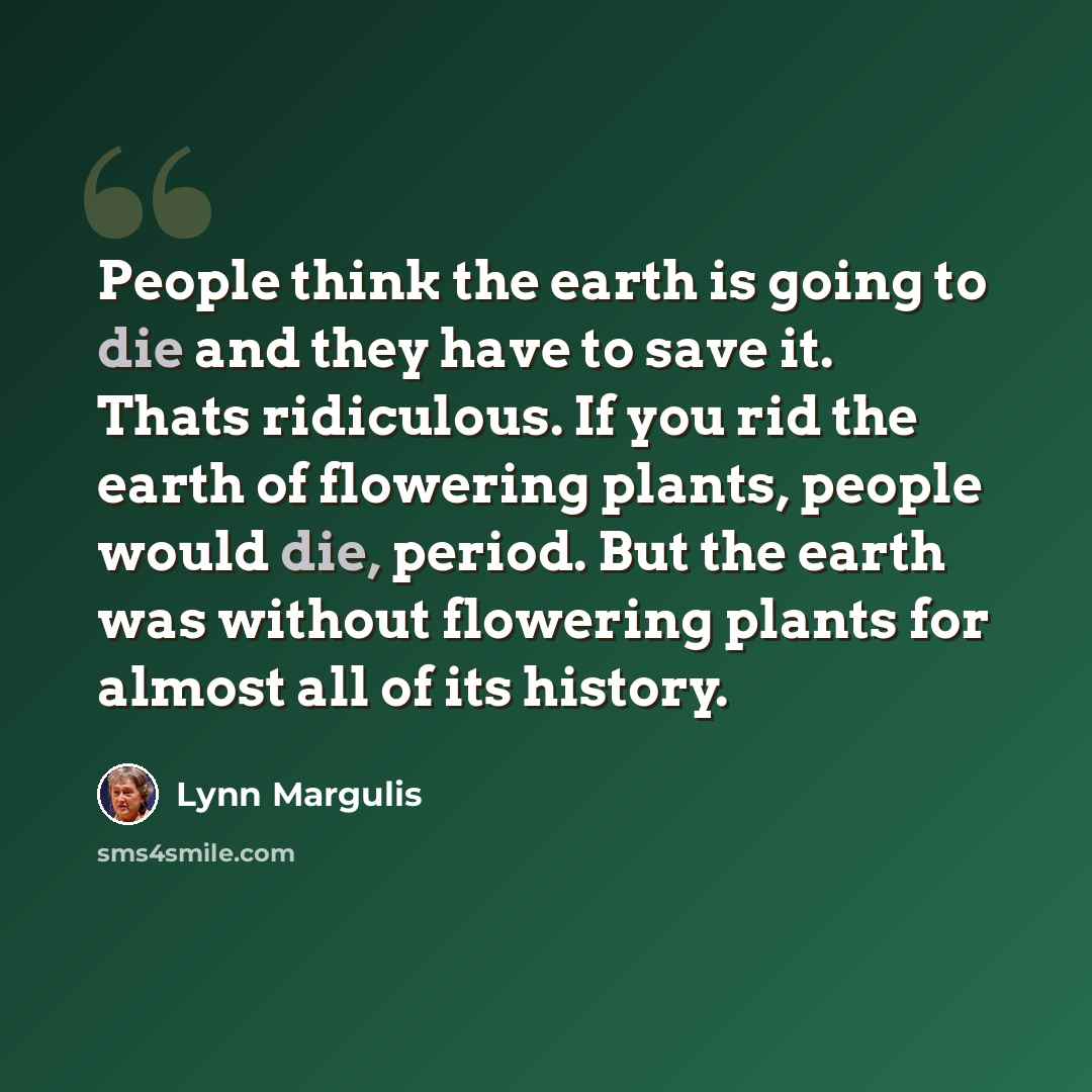 “People think the earth is going to die and they have to save it. Thats ridiculous. If you rid the earth of flowering plants, people would die, period. But the earth was without flowering plants for almost all of its history.” quote by Lynn Margulis
