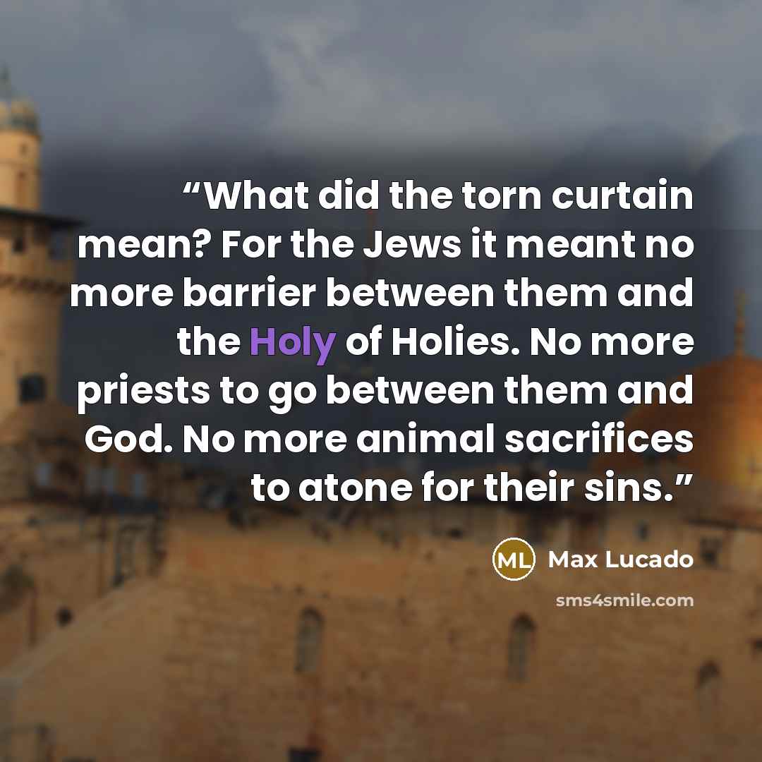 “What did the torn curtain mean? For the Jews it meant no more barrier between them and the Holy of Holies. No more priests to go between them and God. No more animal sacrifices to atone for their sins.” quote by Max Lucado