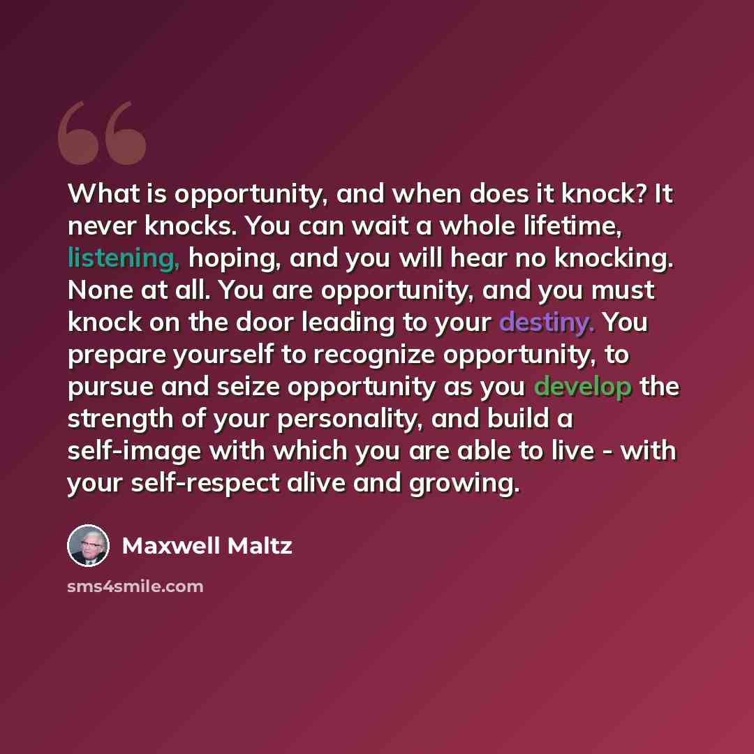 “What is opportunity, and when does it knock? It never knocks. You can wait a whole lifetime, listening, hoping, and you will hear no knocking. None at all. You are opportunity, and you must knock on the door leading to your destiny. You prepare yourself to recognize opportunity, to pursue and…” quote by Maxwell Maltz