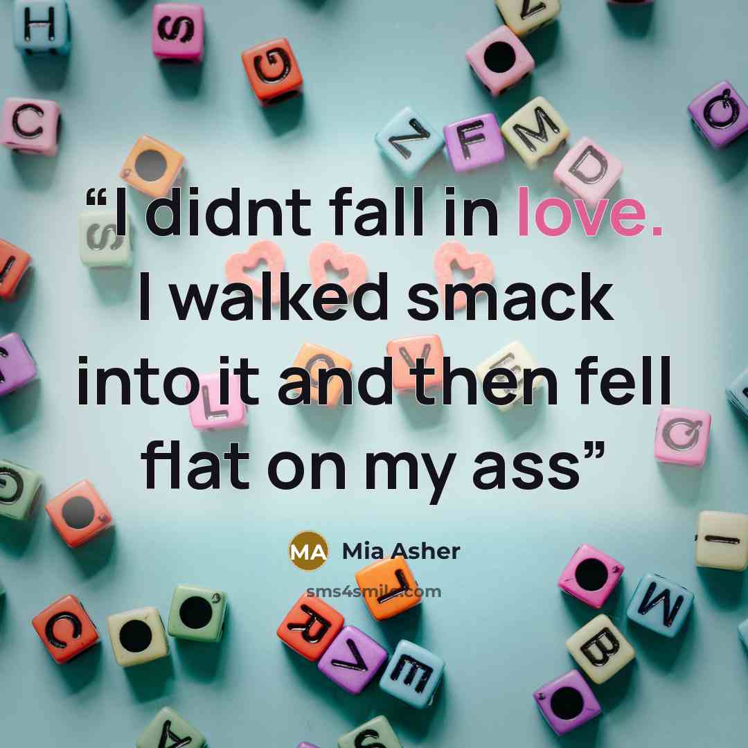 “I didnt fall in love. I walked smack into it and then fell flat on my ass” quote by Mia Asher