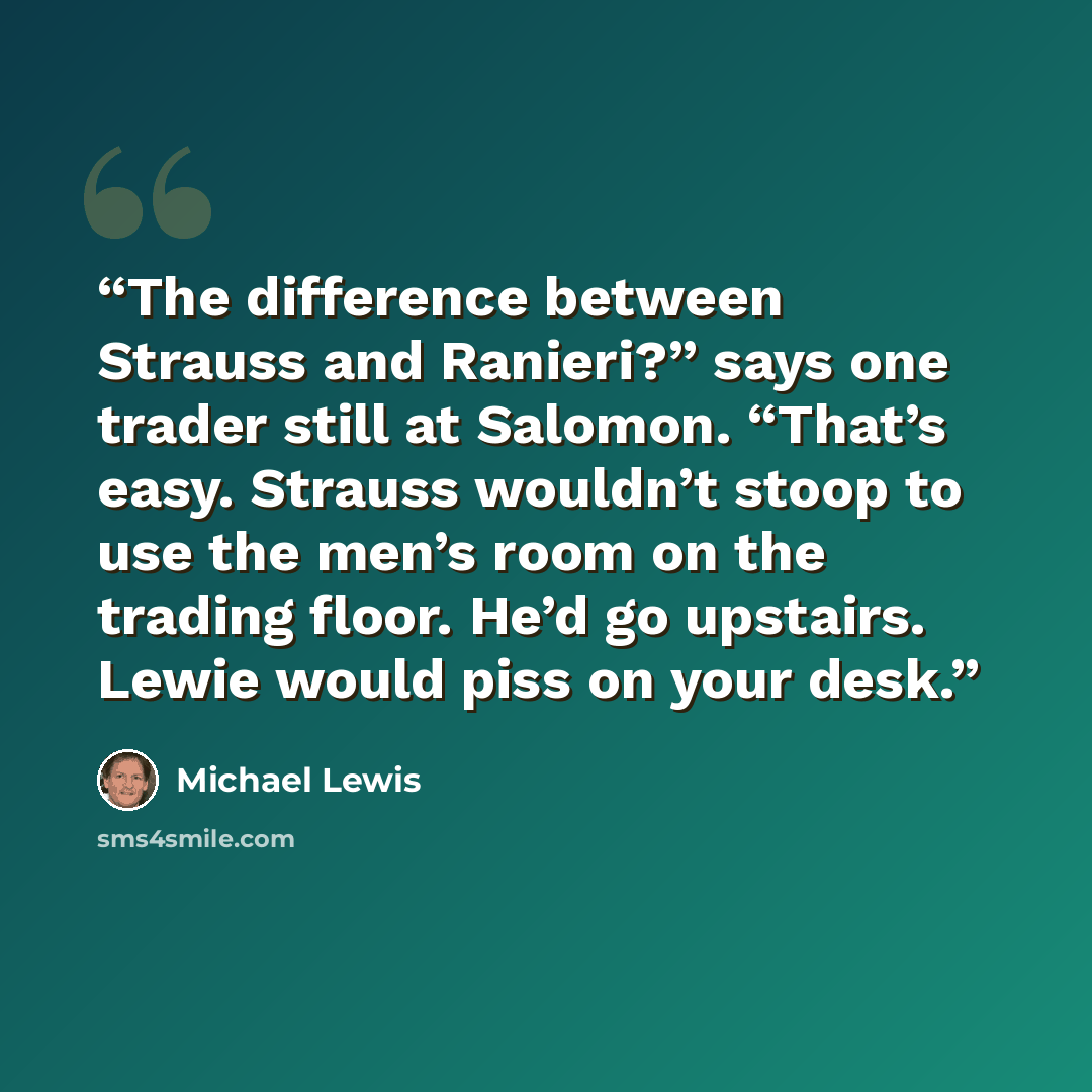 “The difference between Strauss and Ranieri?” says one trader still at Salomon. “That’s easy. Strauss wouldn’t stoop to use the men’s room on the trading floor. He’d go upstairs. Lewie would piss on your desk.” quote by Michael Lewis