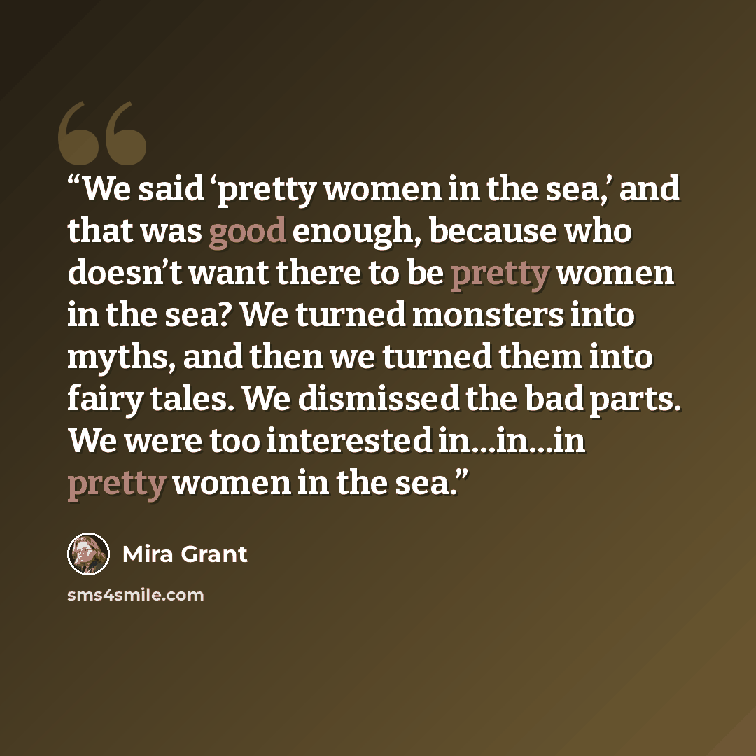 “We said ‘pretty women in the sea,’ and that was good enough, because who doesn’t want there to be pretty women in the sea? We turned monsters into myths, and then we turned them into fairy tales. We dismissed the bad parts. We were too interested in…in…in pretty women in the sea.” quote by Mira Grant