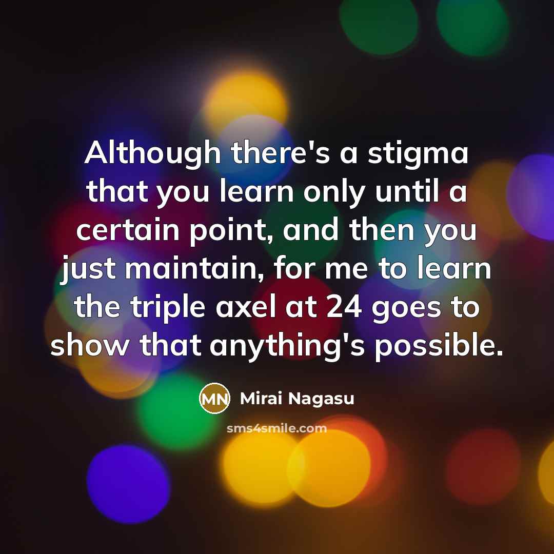 “Although there's a stigma that you learn only until a certain point, and then you just maintain, for me to learn the triple axel at 24 goes to show that anything's possible.” quote by Mirai Nagasu