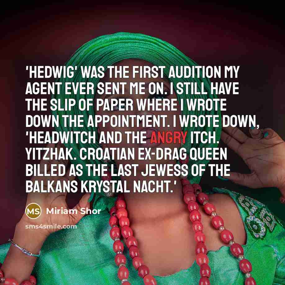 “'Hedwig' was the first audition my agent ever sent me on. I still have the slip of paper where I wrote down the appointment. I wrote down, 'Headwitch and the Angry Itch. Yitzhak. Croatian ex-drag queen billed as the last Jewess of the Balkans Krystal Nacht.'” quote by Miriam Shor