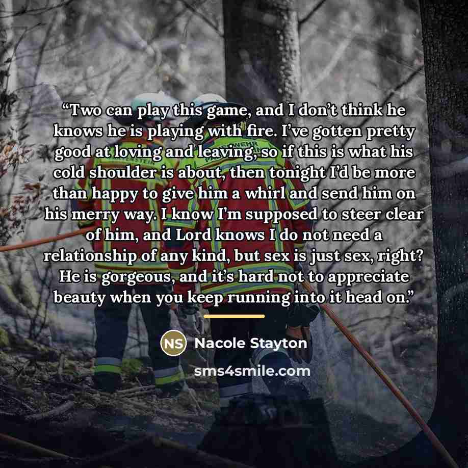“Two can play this game, and I don’t think he knows he is playing with fire. I’ve gotten pretty good at loving and leaving, so if this is what his cold shoulder is about, then tonight I’d be more than happy to give him a whirl and send him on his merry way. I know I’m supposed to steer clear of…” quote by Nacole Stayton