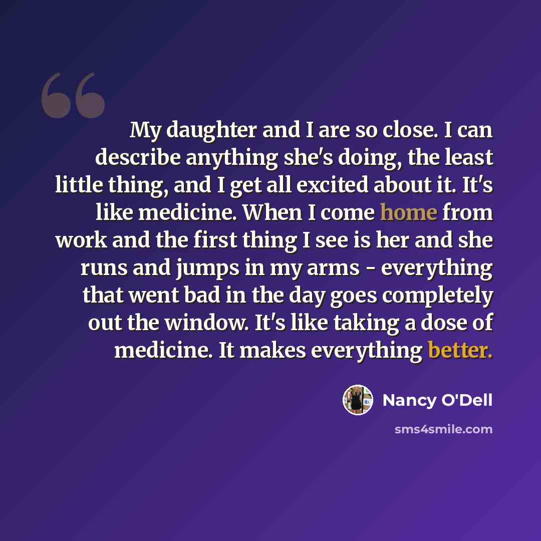 “My daughter and I are so close. I can describe anything she's doing, the least little thing, and I get all excited about it. It's like medicine. When I come home from work and the first thing I see is her and she runs and jumps in my arms - everything that went bad in the day goes completely out…” quote by Nancy O'Dell