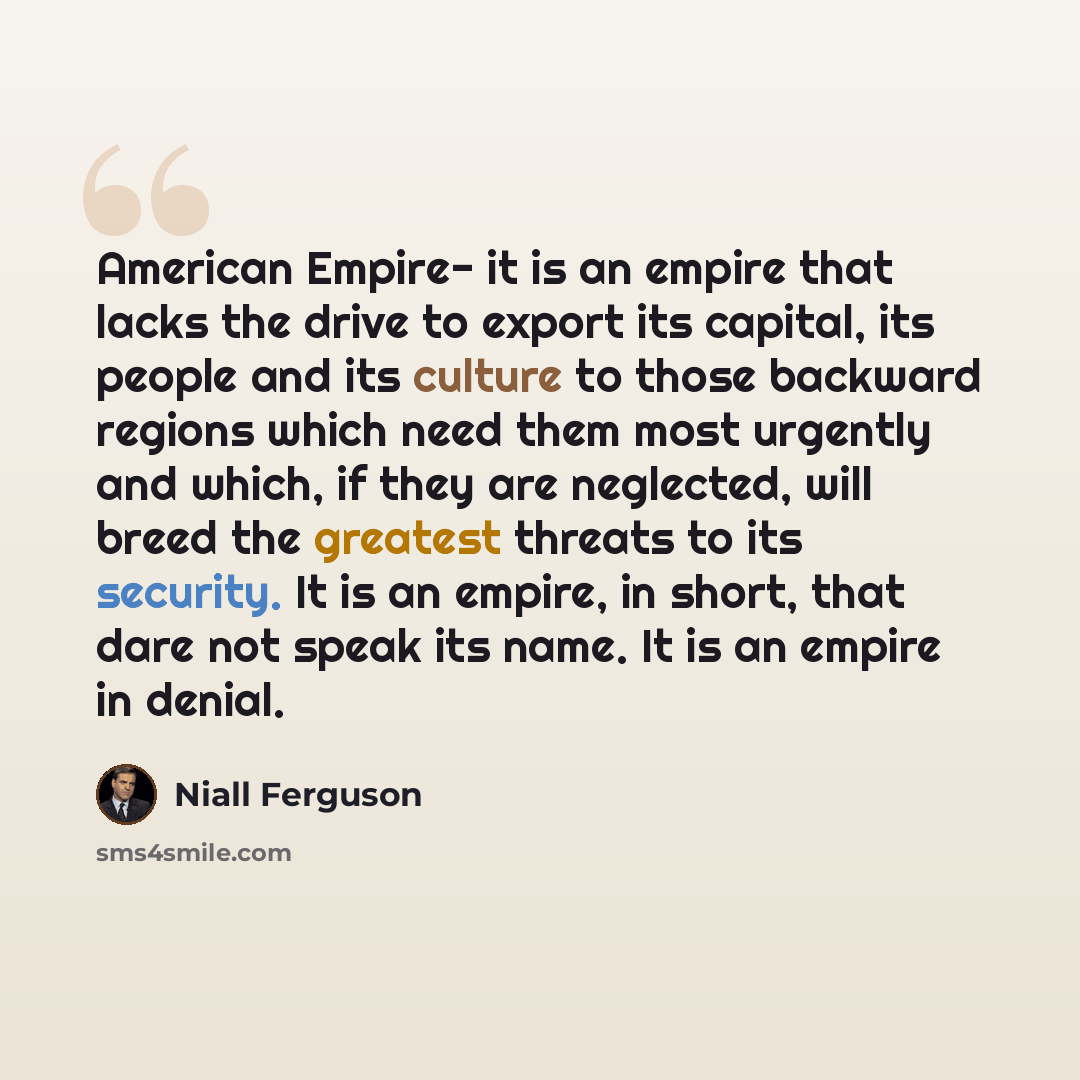 “American Empire- it is an empire that lacks the drive to export its capital, its people and its culture to those backward regions which need them most urgently and which, if they are neglected, will breed the greatest threats to its security. It is an empire, in short, that dare not speak its…” quote by Niall Ferguson