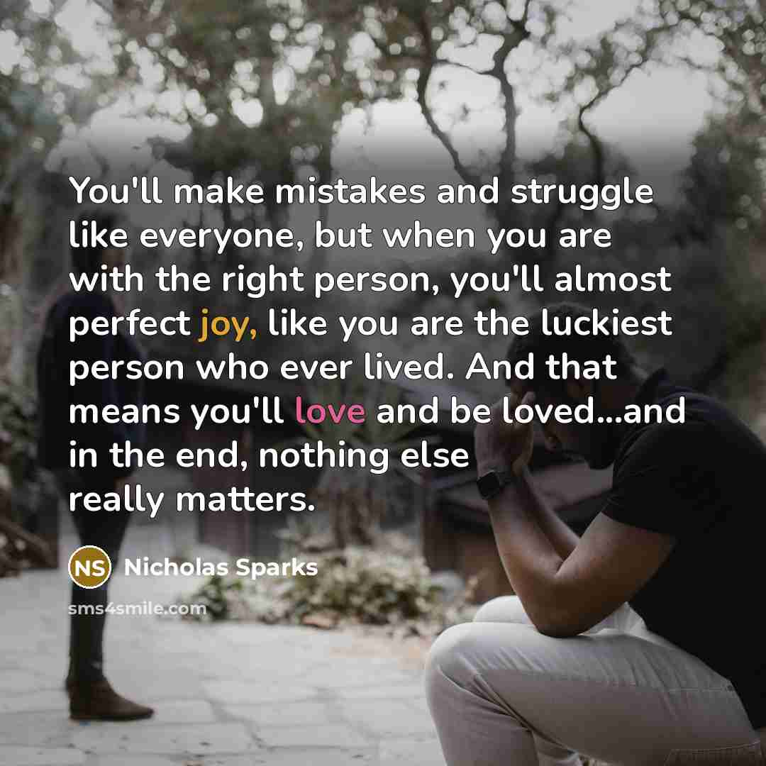 “You'll make mistakes and struggle like everyone, but when you are with the right person, you'll almost perfect joy, like you are the luckiest person who ever lived. And that means you'll love and be loved...and in the end, nothing else really matters.” quote by Nicholas Sparks